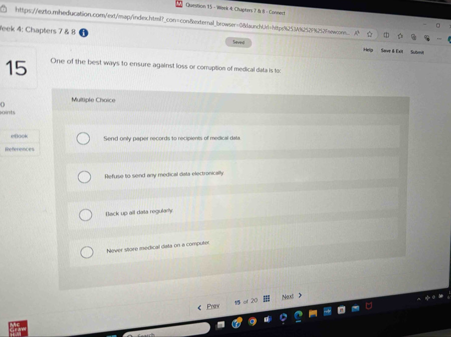 Week 4: Chapters 7 & 8 - Connect
https://ezto.mheducation.com/ext/map/index.html?_con=con&external_browser=08launchUrl=https%253A%252F%252Fnewconn...
eek 4: Chapters 7 & 8 Saved Save & Exit Submit
Help
15 One of the best ways to ensure against loss or corruption of medical data is to:
o
Multiple Choice
oints
eBook Send only paper records to recipients of medical data.
References
Refuse to send any medical data electronically.
Back up all data regularly.
Never store medical data on a computer.
Next
Prev 15 of 20