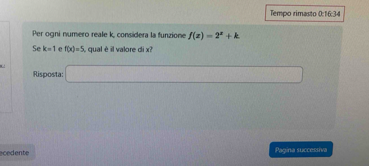 Tempo rimasto 0:16:34 
Per ogni numero reale k, considera la funzione f(x)=2^x+k. 
Se k=1 e f(x)=5 , qual è il valore di x? 
x.: 
Risposta: □ 
ecedente Pagina successiva