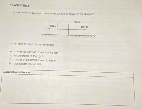 CONCEPT CHECK
5. Forces act on a block on a horizontal surface as shown in the diagram.
As a result of these forces, the block
A. moves at constant speed to the righ!
B. accelerates to the right
C. moves at constant speed to the left
D. accelerates to the left
Supporting evidence