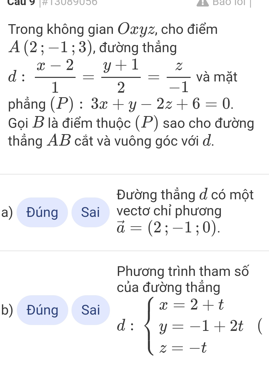 Cau 9 #1308905 Bảo lổi 
Trong không gian Oxyz, cho điểm
A(2;-1;3) , đường thẳng
d: (x-2)/1 = (y+1)/2 = z/-1  và mặt 
phẳng (P):3x+y-2z+6=0. 
Gọi B là điểm thuộc (P) sao cho đường 
thẳng AB cắt và vuông góc với d. 
Đường thẳng đ có một 
a) Đúng Sai vectơ chỉ phương
vector a=(2;-1;0). 
Phương trình tham số 
của đường thẳng 
b) Đúng Sai
d:beginarrayl x=2+t y=-1+2t z=-tendarray.