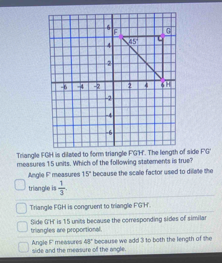 Triangle FGH is dilated to form triangle F'G'H'. The length of side F'G'
measures 15 units. Which of the following statements is true?
Angle F' measures 15° because the scale factor used to dilate the
triangle is  1/3 .
Triangle FGH is congruent to triangle F'G'H'.
Side G'H' is 15 units because the corresponding sides of similar
triangles are proportional.
Angle F' measures 48° because we add 3 to both the length of the
side and the measure of the angle.