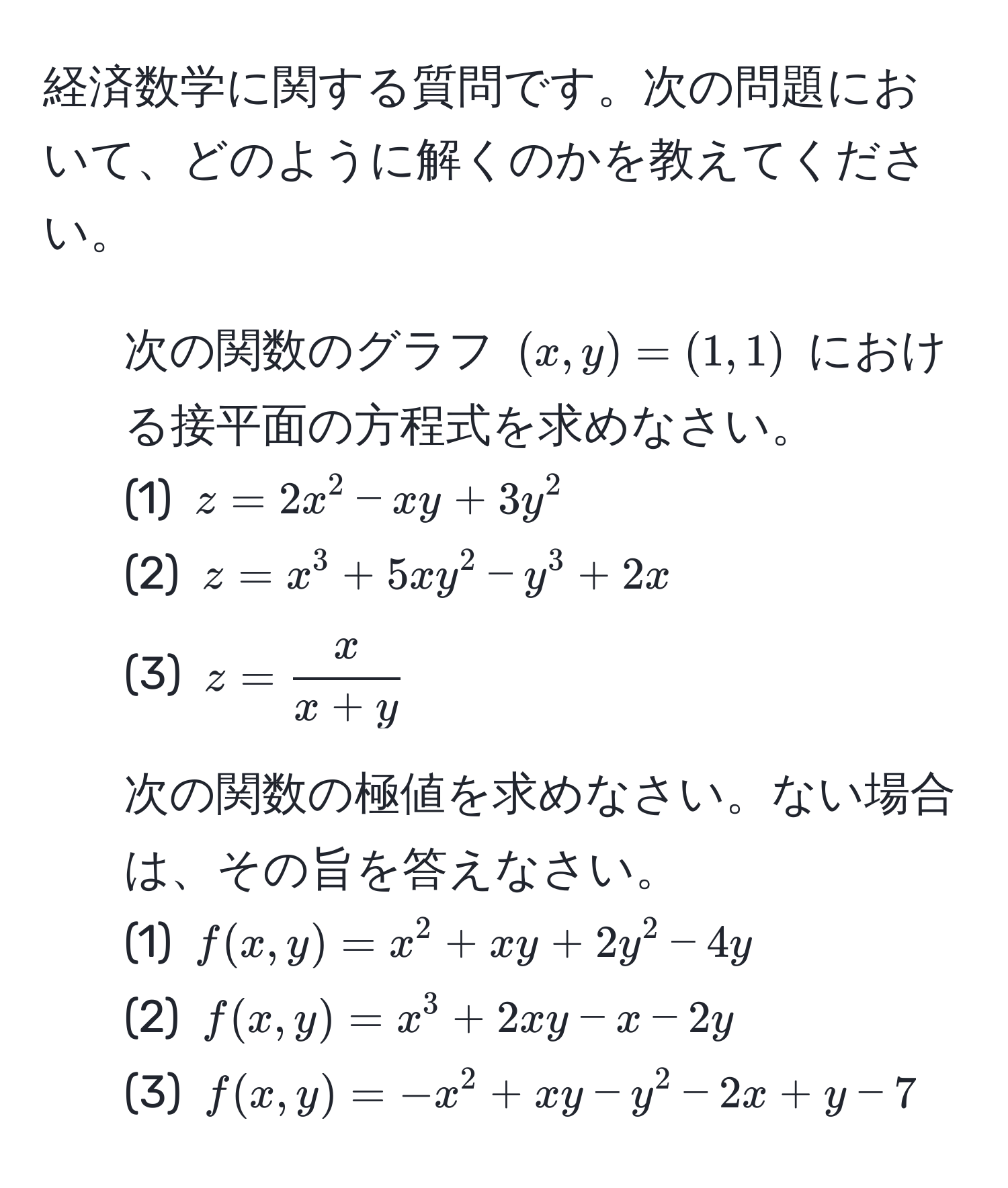 経済数学に関する質問です。次の問題において、どのように解くのかを教えてください。

1. 次の関数のグラフ ((x,y)=(1,1)) における接平面の方程式を求めなさい。 
(1) ( z=2x^(2-xy+3y^2 ) 
(2) ( z=x^3+5xy^2-y^3+2x ) 
(3) ( z=fracx)x+y )

2. 次の関数の極値を求めなさい。ない場合は、その旨を答えなさい。 
(1) ( f(x,y)=x^2+xy+2y^2-4y ) 
(2) ( f(x,y)=x^3+2xy-x-2y ) 
(3) ( f(x,y)=-x^2+xy-y^2-2x+y-7 )