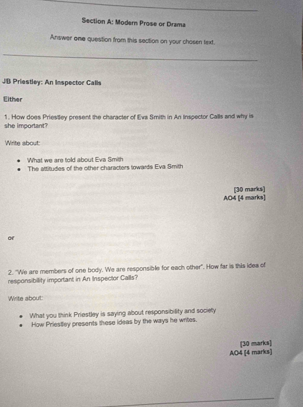 Modern Prose or Drama 
Answer one question from this section on your chosen text. 
JB Priestley: An Inspector Calls 
Either 
1. How does Priestley present the character of Eva Smith in An Inspector Calls and why is 
she important? 
Write about: 
What we are told about Eva Smith 
The attitudes of the other characters towards Eva Smith 
[30 marks] 
AO4 [4 marks] 
or 
2. “We are members of one body. We are responsible for each other”. How far is this idea of 
responsibility important in An Inspector Calls? 
Write about: 
What you think Priestley is saying about responsibility and society 
How Priestley presents these ideas by the ways he writes. 
[30 marks] 
AO4 [4 marks]