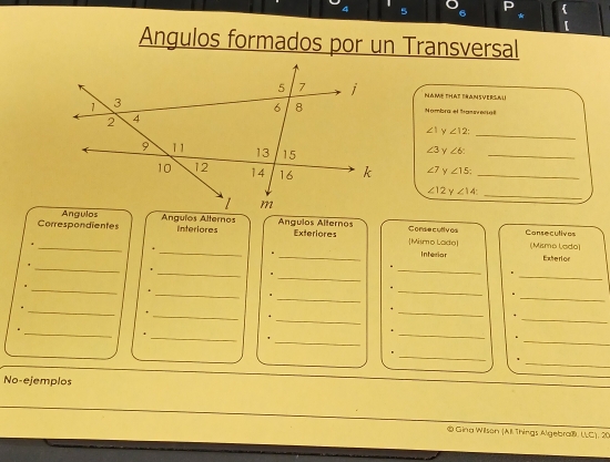 Angulos formados por un Transversal 
NAME THAT TRANSVERSAU 
Nombra el Sassvenal 
_
∠ 1 ∠ 12 :
∠ 3 Y ∠ 6 : 
_
∠ 7 Y ∠ 15 _
∠ 12 y∠ 14
_ 
Correspondientes Angulos Alternos Ángulos Alternos Mismo Lade Consecutives Consecutivos 
Interiores Exteriores 
4 _(Mismo Lado) 
_+ 
_Interior Exterion 
_' 
_ 
_1 
_. 
_ 
_ 
_ 
. 
_ 
_. 
. 
_ 
_ 
_ 
. 
_ 
_. 
_ 
. 
_ 
. 
_ 
. 
_' 
_ 
_ 
. 
. 
_ 
_ 
. 
No-ejemplos 
® Gina Wilson (All Things Algebra®. LLC), 20