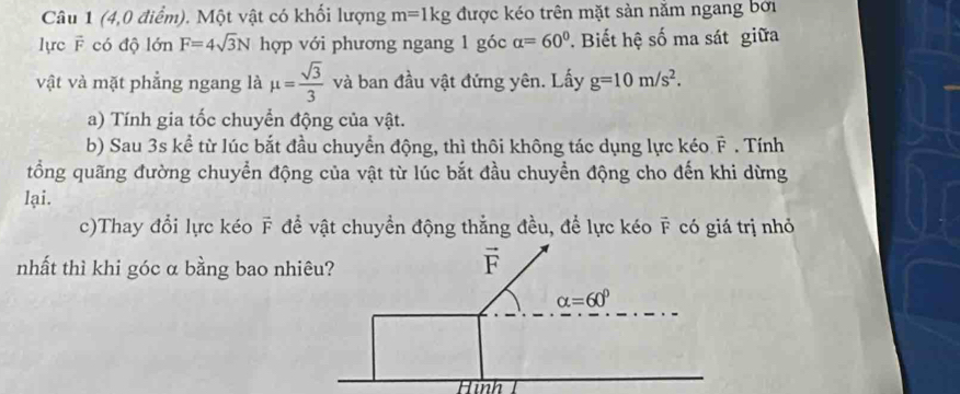 (4,0 điểm). Một vật có khối lượng m=1kg được kéo trên mặt sản nằm ngang bởi
lực F có độ lớn F=4sqrt(3)N hợp với phương ngang 1 góc alpha =60°. Biết hệ số ma sát giữa
vật và mặt phẳng ngang là mu = sqrt(3)/3  và ban đầu vật đứng yên. Lấy g=10m/s^2.
a) Tính gia tốc chuyển động của vật.
b) Sau 3s kể từ lúc bắt đầu chuyển động, thì thôi không tác dụng lực kéo vector F. Tính
tổng quãng đường chuyển động của vật từ lúc bắt đầu chuyển động cho đến khi dừng
lại.
A
c)Thay đổi lực kéo F # để vật chuyền động thẳng đều, để lực kéo ỹ có giá trị nhỏ
nhất thì khi góc α bằng bao nh
Hình