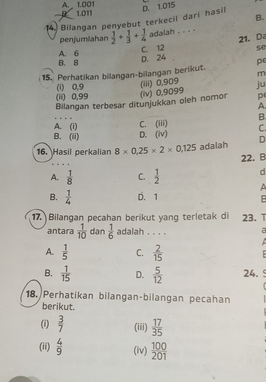 A. 1.001
D. 1.015
D. 1.011
B.
14. Bilangan penyebut terkecil dari hasil
penjumlahan  1/2 + 1/3 + 1/4  adalah . . . .
21. Da
A. 6 C. 12
se
B. 8
D. 24
pe
15. Perhatikan bilangan-bilangan berikut.
m
(i) ⩾0,9
(ii) 0,99 (iv) 0,9099 (iii) 0,909
ju
Bilangan terbesar ditunjukkan oleh nomor pe
A.
B
A. (i) C. (iii)
C.
B. (ii) D. (iv)
16. Hasil perkalian 8* 0,25* 2* 0,125 adalah D
22. B
A.  1/8   1/2 
C.
d
A
B.  1/4  D. 1
B
17. Bilangan pecahan berikut yang terletak di 23. T
antara  1/10  dan  1/6  adalah . . . .
a

A.  1/5   2/15 
C.
B.  1/15  D.  5/12  24.
18. Perhatikan bilangan-bilangan pecahan
berikut.
(i)  3/7  (iii)  17/35 
(ii)  4/9  (iv)  100/201 