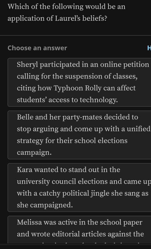 Which of the following would be an
application of Laurel’s beliefs?
Choose an answer H
Sheryl participated in an online petition
calling for the suspension of classes,
citing how Typhoon Rolly can affect
students’ access to technology.
Belle and her party-mates decided to
stop arguing and come up with a unified
strategy for their school elections
campaign.
Kara wanted to stand out in the
university council elections and came up
with a catchy political jingle she sang as
she campaigned.
Melissa was active in the school paper
and wrote editorial articles against the