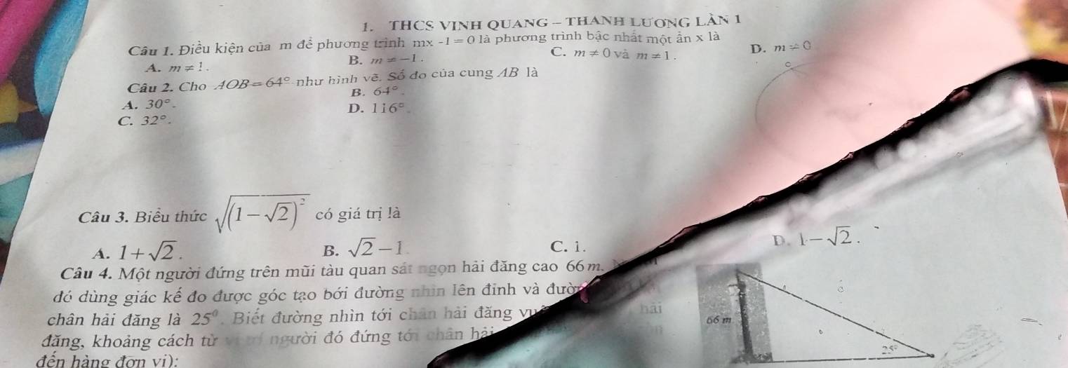 THCS VINH QUANG - THANH LươNG LầN 1
Câu 1. Điều kiện của m để phương trình mx -1=01a à phương trình bậc nhất một ẩn x là
C. m!= 0vam!= 1. D. m!= 0
A. m!= 1.
B. m=-1.
。
Câu 2. Cho AOB=64° như hình vẽ. Số đo của cung AB là
B. 64°
A. 30°.
D. 116°.
C. 32°.
Câu 3. Biểu thức sqrt((1-sqrt 2))^2 có giá trị là
A. 1+sqrt(2).
B. sqrt(2)-1. C. 1.
D. 1-sqrt(2).
Câu 4. Một người đứng trên mũi tàu quan sát ngọn hải đăng cao 66m.
đó dùng giác kế đo được góc tạo bới đường nhìn lên đinh và đười
chân hải đǎng là 25^0.  Biết đường nhìn tới chân hải đăng vụ hải
đăng, khoảng cách từ vi tí người đó đứng tới chân hải 
đến hàng đơn vi):