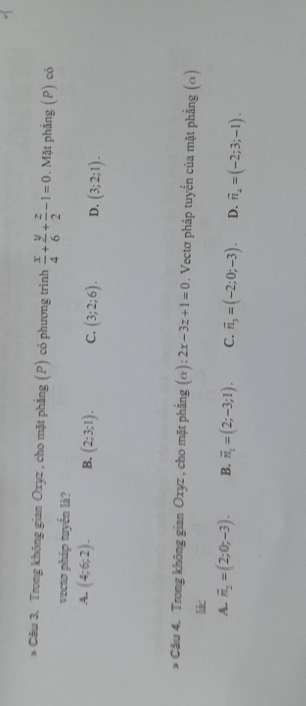 Trong không gian Oxyz , cho mặt phẳng (P) có phương trình  x/4 + y/6 + z/2 -1=0. Mặt phẳng (P) có
vecto pháp tuyển là?
A. (4;6;2). B. (2;3;1). (3;2;6). (3;2;1). 
C.
D.
* Cầu 4. Trong không gian Oxyz , cho mặt phẳng (alpha ):2x-3z+1=0. Vectơ pháp tuyến của mặt phẳng (α)
là
A. overline n_2=(2;0;-3). B. vector n_1=(2;-3;1). C. vector n_3=(-2;0;-3). D. vector n_4=(-2;3;-1).