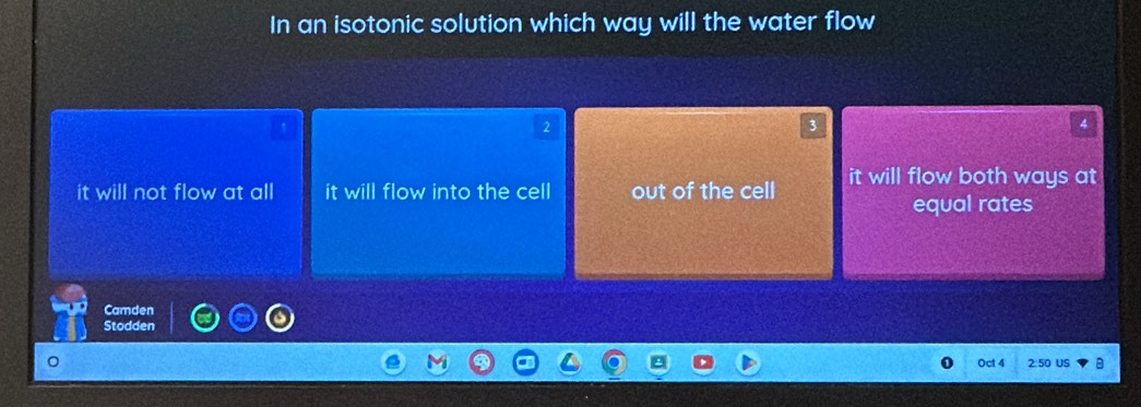 In an isotonic solution which way will the water flow
2
3
4
it will not flow at all it will flow into the cell out of the cell it will flow both ways at
equal rates
Camden
Stodden
Oct 4 2:50 US a