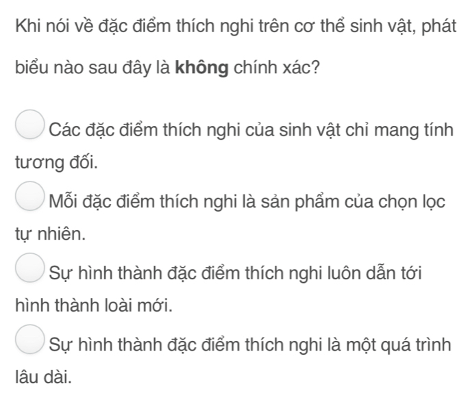 Khi nói về đặc điểm thích nghi trên cơ thể sinh vật, phát
biểu nào sau đây là không chính xác?
Các đặc điểm thích nghi của sinh vật chỉ mang tính
tương đối.
Mỗi đặc điểm thích nghi là sản phẩm của chọn lọc
tự nhiên.
Sự hình thành đặc điểm thích nghi luôn dẫn tới
hình thành loài mới.
Sự hình thành đặc điểm thích nghi là một quá trình
lâu dài.