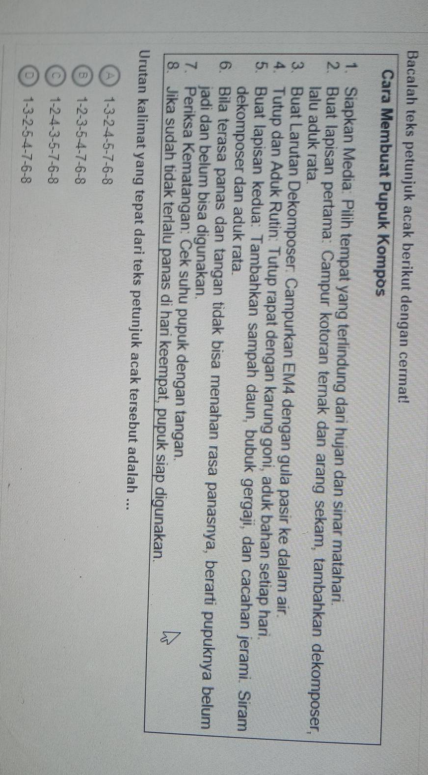 Bacalah teks petunjuk acak berikut dengan cermat!
Cara Membuat Pupuk Kompos
1. Siapkan Media: Pilih tempat yang terlindung dari hujan dan sinar matahari.
2. Buat lapisan pertama: Campur kotoran ternak dan arang sekam, tambahkan dekomposer,
lalu aduk rata.
3. Buat Larutan Dekomposer: Campurkan EM4 dengan gula pasir ke dalam air.
4. Tutup dan Aduk Rutin: Tutup rapat dengan karung goni, aduk bahan setiap hari.
5. Buat Iapisan kedua: Tambahkan sampah daun, bubuk gergaji, dan cacahan jerami. Siram
dekomposer dan aduk rata.
6. Bila terasa panas dan tangan tidak bisa menahan rasa panasnya, berarti pupuknya belum
jadi dan belum bisa digunakan.
7. Periksa Kematangan: Cek suhu pupuk dengan tangan.
8. Jika sudah tidak terlalu panas di hari keempat, pupuk siap digunakan.
Urutan kalimat yang tepat dari teks petunjuk acak tersebut adalah ...
A 1 -3 -2 -4 -5 -7 -6 -8
B 1 -2 -3 -5 -4 -7 -6 -8
C 1 -2 -4 -3 -5 -7 -6 -8
D 1 -3 -2 -5 -4 -7 -6 -8