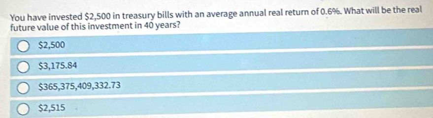 You have invested $2,500 in treasury bills with an average annual real return of 0.6%. What will be the real
future value of this investment in 40 years?
$2,500
$3,175.84
$365,375,409,332.73
$2,515