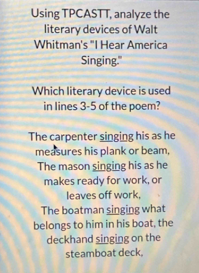 Using TPCASTT, analyze the
literary devices of Walt
Whitman's "I Hear America
Singing."
Which literary device is used
in lines 3-5 of the poem?
The carpenter singing his as he
measures his plank or beam,
The mason singing his as he
makes ready for work, or
leaves off work,
The boatman singing what
belongs to him in his boat, the
deckhand singing on the
steamboat deck,