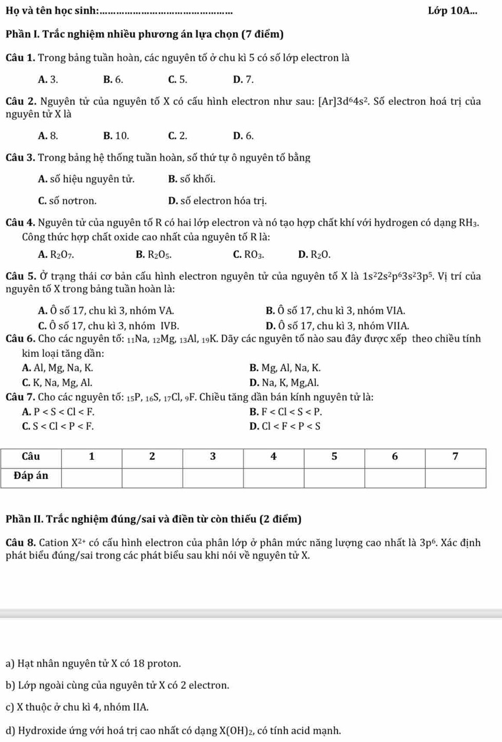 Họ và tên học sinh:_ Lớp 10A...
Phần I. Trắc nghiệm nhiều phương án lựa chọn (7 điểm)
Câu 1. Trong bảng tuần hoàn, các nguyên tố ở chu kì 5 có số lớp electron là
A. 3. B. 6. C. 5. D. 7.
Câu 2. Nguyên tử của nguyên tố X có cấu hình electron như sau: [Ar]3d^64s^2. Số electron hoá trị của
nguyên tử X là
A. 8. B. 10. C. 2. D. 6.
Câu 3. Trong bảng hệ thống tuần hoàn, số thứ tự ô nguyên tố bằng
A. số hiệu nguyên tử. B. số khối.
C. số nơtron. D. số electron hóa trị.
Câu 4. Nguyên tử của nguyên tố R có hai lớp electron và nó tạo hợp chất khí với hydrogen có dạng RH₃.
Công thức hợp chất oxide cao nhất của nguyên tố R là:
A. R_2O_7. B. R_2O_5. C. RO_3. D. R_2O.
Câu 5. Ở trạng thái cơ bản cấu hình electron nguyên tử của nguyên tố X là 1s^22s^2p^63s^23p^5.Vi trí của
nguyên tố X trong bảng tuần hoàn là:
A. Ô số 17, chu kì 3, nhóm VA. B. Ô số 17, chu kì 3, nhóm VIA.
C. Ô số 17, chu kì 3, nhóm IVB. D. Ô số 17, chu kì 3, nhóm VIIA.
Câu 6. Cho các nguyên tố: _11Na,_12Mg _13Al 1, 19K. Dãy các nguyên tố nào sau đây được xếp theo chiều tính
kim loại tăng dần:
A. Al, Mg, Na, K. B. Mg, Al, Na, K.
C. K, Na, Mg, Al. D. Na, K, Mg,Al.
Câu 7. Cho các nguyên tố: 1 _5P. 16 ,_17Cl,_9F *. Chiều tăng dần bán kính nguyên tử là:
A. P B. F
C. S D. Cl
Phần II. Trắc nghiệm đúng/sai và điền từ còn thiếu (2 điểm)
Câu 8. Cation X^(2+) có cấu hình electron của phân lớp ở phân mức năng lượng cao nhất là 3p^6. Xác định
phát biểu đúng/sai trong các phát biểu sau khi nói về nguyên tử X.
a) Hạt nhân nguyên tử X có 18 proton.
b) Lớp ngoài cùng của nguyên tử X có 2 electron.
c) X thuộc ở chu kì 4, nhóm IIA.
d) Hydroxide ứng với hoá trị cao nhất có dạng X(OH)_2 , có tính acid mạnh.