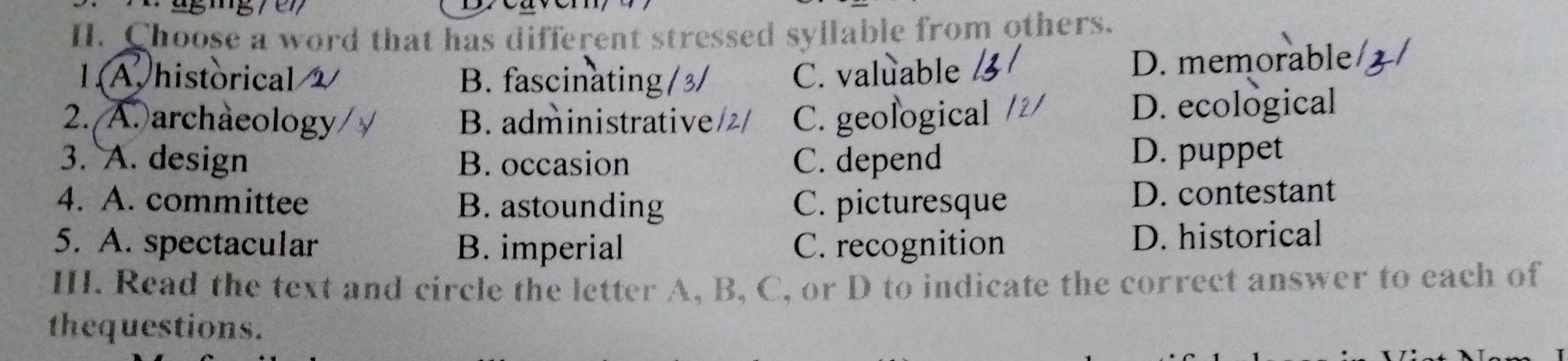 agig /en
II. Choose a word that has different stressed syllable from others.
1A.historical B. fascinating/3/ C. valuable D. memorable
2. A. archaeology B. administrative/2/ C. geological D. ecological
3. A. design B. occasion C. depend D. puppet
4. A. committee B. astounding C. picturesque D. contestant
5. A. spectacular B. imperial C. recognition D. historical
III. Read the text and circle the letter A, B, C, or D to indicate the correct answer to each of
thequestions.