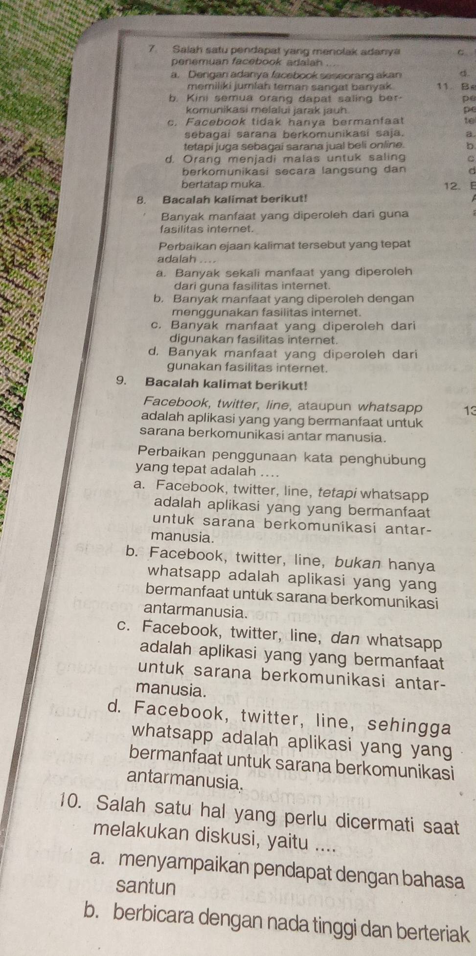 Salah satu pendapat yang menolak adanya C
penemuan facebook adalah
a. Dengan adanya facebook seseorang akan 4.
memiliki jumlah teman sangat banyak 11. Be
b. Kini semua orang dapat saling ber- pe
komunikasi melalui jarak jauh pe
c. Facebook tidak hanya bermanfaat te
sebagai sarana berkomunikasi saja. a
tetapi juga sebagai sarana jual beli online.
d. Orang menjadi malas untuk saling C
berkomunikasi secara langsung dan
bertatap muka. 12. B
8. Bacalah kalimat berikut!
Banyak manfaat yang diperoleh dari guna
fasilitas internet.
Perbaikan ejaan kalimat tersebut yang tepat
adalah
a. Banyak sekali manfaat yang diperoleh
dari guna fasilitas internet.
b. Banyak manfaat yang diperoleh dengan
menggunakan fasilitas internet.
c. Banyak manfaat yang diperoleh dari
digunakan fasilitas internet.
d. Banyak manfaat yang diperoleh dari
gunakan fasilitas internet.
9. Bacalah kalimat berikut!
Facebook, twitter, line, ataupun whatsapp 13
adalah aplikasi yang yang bermanfaat untuk
sarana berkomunikasi antar manusia.
Perbaikan penggunaan kata penghubung
yang tepat adalah ...
a. Facebook, twitter, line, tetapi whatsapp
adalah aplikasi yang yang bermanfaat
untuk sarana berkomunikasi antar-
manusia.
b. Facebook, twitter, line, bukan hanya
whatsapp adalah aplikasi yang yang
bermanfaat untuk sarana berkomunikasi
antarmanusia.
c. Facebook, twitter, line, dan whatsapp
adalah aplikasi yang yang bermanfaat
untuk sarana berkomunikasi antar-
manusia.
d. Facebook, twitter, line, sehingga
whatsapp adalah aplikasi yang yang
bermanfaat untuk sarana berkomunikasi
antarmanusia.
10. Salah satu hal yang perlu dicermati saat
melakukan diskusi, yaitu ....
a. menyampaikan pendapat dengan bahasa
santun
b. berbicara dengan nada tinggi dan berteriak