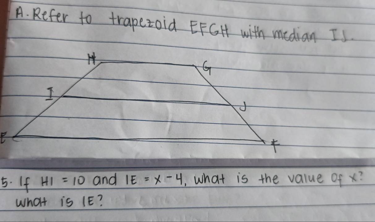 Refer to trapezoid EFGH with median Is. 
5. If HI=10 and IE=x-4 ,, what is the value of x? 
What is 1E?