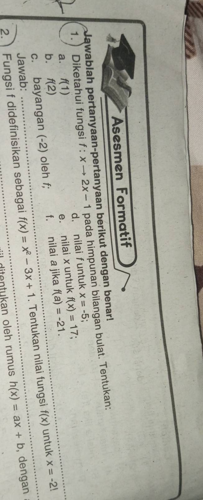 Asesmen Formatif 
Jawablah pertanyaan-pertanyaan berikut dengan benar! 
1.  Diketahui fungsi f:xto 2x-1 pada himpunan bilangan bulat. Tentukan: 
d， nilai funtuk x=-5
a. f(1)
e. nilai x untuk f(x)=17 : 
b. f(2)
c. bayangan (-2) oleh f; f. nilai a jika f(a)=-21. 
2. Fungsi f didefinisikan sebagai f(x)=x^2-3x+1. Tentukan nilai fungsi f(x) untuk x=-2!
Jawab: , dengan 
dit kan oleh rumus h(x)=ax+b