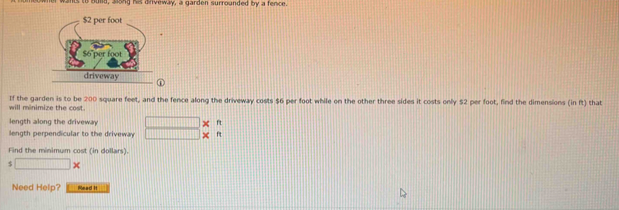 er wants to build, along his driveway, a garden surrounded by a fence. 
If the garden is to be 200 square feet, and the fence along the driveway costs $6 per foot while on the other three sides it costs only $2 per foot, find the dimensions (in ft) that 
will minimize the cost 
length along the driveway □ X ft
length perpendicular to the driveway □ * ft
Find the minimum cost (in dollars).
$ □
Need Help? Read It