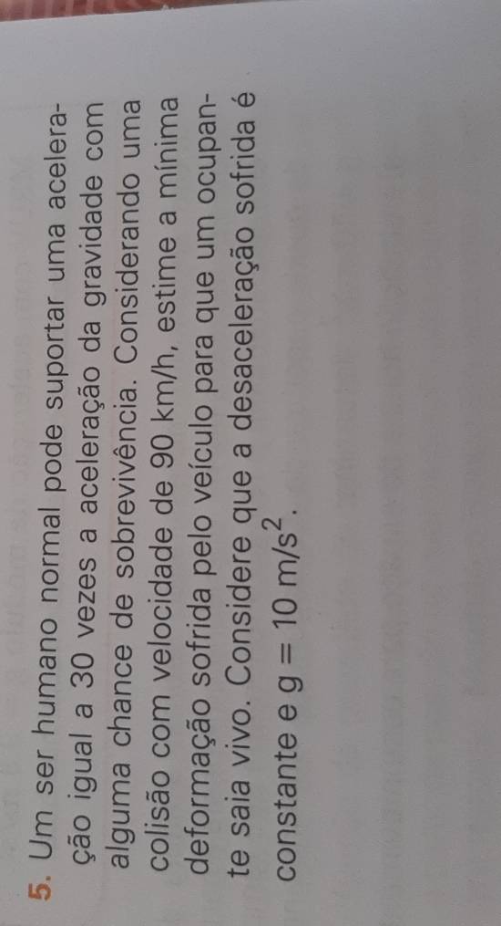 Um ser humano normal pode suportar uma acelera- 
ição igual a 30 vezes a aceleração da gravidade com 
alguma chance de sobrevivência. Considerando uma 
colisão com velocidade de 90 km/h, estime a mínima 
deformação sofrida pelo veículo para que um ocupan- 
te saia vivo. Considere que a desaceleração sofrida é 
constante e g=10m/s^2.