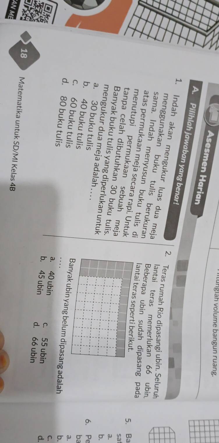 ü nglah volume bangun ruang.
Asesmen Harian
A. Pilihlah jawaban yang benar!
1. Indah akan mengukur luas dua meja
2. Teras rumah Rio dipasangi ubin. Seluruh
menggunakan buku tulis berukuran
lantai teras memerlukan 66 ubin.
sama. Indah menyusun buku tulis di
Beberapa ubin sudah dipasang pada
atas permukaan meja secara rapi. Untuk
lantai teras seperti berikut.
5. Ba
menutupi permukaan sebuah meja
sat
a.
Banyak buku tulis yang diperlukan untuk
tanpa celah dibutuhkan 30 buku tulis. ba
b.
mengukur dua meja adalah . . . .
a. 30 buku tulis
6. Pe
c. 60 buku tulis
b. 40 buku tulis Banyak ubin yang belum dipasang adalah
a.
b.
C.
d. 80 buku tulis b. 45 ubin d. 66 ubin
a. 40 ubin c. 55 ubin
d.
18 Matematika untuk SD/MI Kelas 4B
AN ME