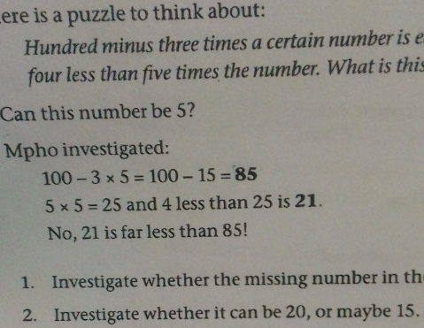 here is a puzzle to think about: 
Hundred minus three times a certain number is e 
four less than five times the number. What is this 
Can this number be 5? 
Mpho investigated:
100-3* 5=100-15=85
5* 5=25 and 4 less than 25 is 21. 
No, 21 is far less than 85! 
1. Investigate whether the missing number in th 
2. Investigate whether it can be 20, or maybe 15.