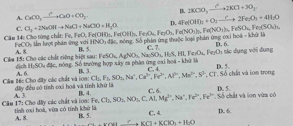 B. 2KClO_3xrightarrow t^o2KCl+3O_2.
A. CaCO_3xrightarrow I^OCaO+CO_2.
D. 4Fe(OH)_2+O_2to 2Fe_2O_3+4H_2O
C. Cl_2+2NaOHto NaCl+NaClO+H_2O.
Câu 14: Cho từng chất: F Fe,FeO,Fe(OH)_2,Fe(OH)_3,Fe_3O_4,Fe_2O_3,Fe(NO_3)_2,Fe(NO_3)_3,FeSO_4,Fe_2(SO_4)_3, nóng. Số phản ứng thuộc loại phản ứng oxi hoá - khử là
FeCO_3 lần lượt phản ứng với HNO_3 aac.
A. 8. B. 5. D. 6.
Câu 15: Cho các chất riêng biệt sau: FeSO_4,AgNO_3,Na_2SO_3,H_2S,HI,Fe_3O_4,Fe_2O_3 C. 7. tác dụng với dung
djch H_2SO_4d Ac, , nóng. Số trường hợp xảy ra phản ứng oxi hoá - khử là D. 5.
A. 6. B. 3. C. 4.
Câu 16: Cho dãy các chất và ion: Cl_2,F_2,SO_2,Na^+,Ca^(2+),Fe^(2+),Al^(3+),Mn^(2+),S^2 , Cl. Số chất và ion trong
dđãy đều có tính oxi hoá và tính khử là
A. 3. B. 4. C. 6. D. 5.
Câu 17: Cho dãy các chất và ion: Fe,Cl_2,SO_2,NO_2,C,Al,Mg^(2+),Na^+,Fe^(2+),Fe^(3+). Số chất và ion vừa có
tính oxi hoá, vừa có tính khử là C. 4. D. 6.
A. 8. B. 5.
+YOHxrightarrow I°KCl+KClO_3+H_2O