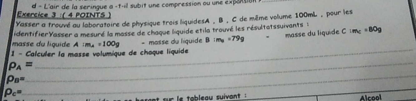 L'air de la seringue a -t-il subit une compression ou une expansion 
Exercice 3 :( 4 POINTS ) 
Yasser a trouvé au laboratoire de physique trois liquidesA , B, C de même volume 100mL , pour les 
identifierYasser a mesuré la masse de chaque liquide etila trouvé les résultatssuivants : 
masse du liquide C:m_c=80g
masse du liquide A :m_A=100g - masse du liquide B:m_B=79g
1 - Calculer la masse volumique de chaque liquide
rho _A=
_
rho _B=
_
p_c=
_ 
set sur le tableau suivant : 
Alcool