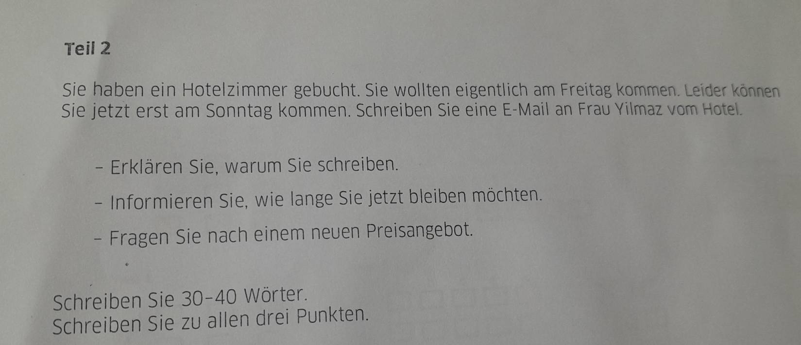 Teil 2 
Sie haben ein Hotelzimmer gebucht. Sie wollten eigentlich am Freitag kommen. Leider können 
Sie jetzt erst am Sonntag kommen. Schreiben Sie eine E-Mail an Frau Yilmaz vom Hotel. 
- Erklären Sie, warum Sie schreiben. 
- Informieren Sie, wie lange Sie jetzt bleiben möchten. 
- Fragen Sie nach einem neven Preisangebot. 
Schreiben Sie 30 - 40 Wörter. 
Schreiben Sie zu allen drei Punkten.