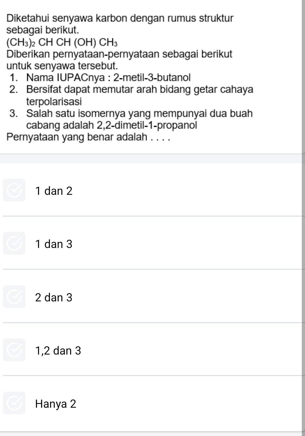 Diketahui senyawa karbon dengan rumus struktur
sebagai berikut.
(CH_3)_2CHCH(OH)CH_3
Diberikan pernyataan-pernyataan sebagai berikut
untuk senyawa tersebut.
1. Nama IUPACnya : 2 -metil- 3 -butanol
2. Bersifat dapat memutar arah bidang getar cahaya
terpolarisasi
3. Salah satu isomernya yang mempunyai dua buah
cabang adalah 2, 2 -dimetil- 1 -propanol
Pernyataan yang benar adalah . . . .
1 dan 2
1 dan 3
2 dan 3
1, 2 dan 3
Hanya 2