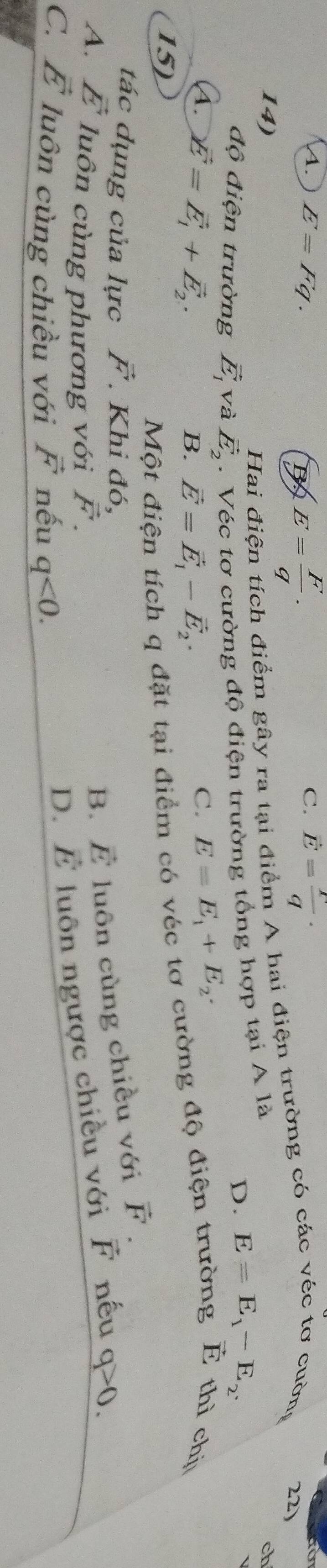 C.
A. E=Fq. 5 E= F/q . vector E= r/q ·
Hai điện tích điểm gây ra tại điểm A hai điện trường có các véc tơ cuờng 22)
14) ch
độ điện trường vector E_1 và vector E_2. Véc tơ cường độ điện trường tổng hợp tại A là
D. E=E_1-E_2.
A. vector E=vector E_1+vector E_2.
B. vector E=vector E_1-vector E_2·
C. E=E_1+E_2. 
15)
Một điện tích q đặt tại điểm có véc tơ cường độ điện trường É thì chịu
tác dụng của lực vector F. Khi đó,
B. vector E luôn cùng chiều với vector F.
A. vector E luôn cùng phương với vector F. vector E luôn ngược chiều với F nếu q>0.
C. vector E luôn cùng chiều với vector F nếu q<0</tex>.
D.