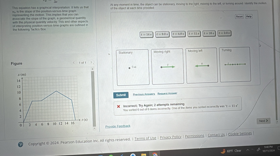 Δt 
At any moment in time, the object can be stationary, moving to the right, moving to the left, or turning around Identify the motion 
This equation has a graphical interpretation. It tells us that of the object at each time provided 
e is the slope of the position-versus-time graph 
representing the motion. This implies that you can 
associate the slope of the graph, a geometrical quantity, Reset Help 
with the physical quantity velocity. This and other aspects 
of interpreting position-versus-time graphs are outlined in 
the following Tactics Box
t=14s t=9.0s t=4.0s t=11s t=16s t=2.0s
Stationary Moving right Moving left Turning 
Figure < 1 of 1
v
v =0
x(m)
14
12
10
Submit 
8 Previous Answers Request Answer
6
4 Incorrect; Try Again; 2 attempts remaining 
You sorted 6 out of 6 items incorrectly. One of the items you sorted incorrectly was°t=11s^
2
t (S)
0 2 4 6 8 10 12 14 16
Provide Feedback Next > 
Copyright © 2024 Pearson Education Inc. All rights reserved. | Terms of Use | Privacy Policy | Permissions | Contact Us I Cookie Settings | 
948 P'M 
69°F Clear 10/11/2024