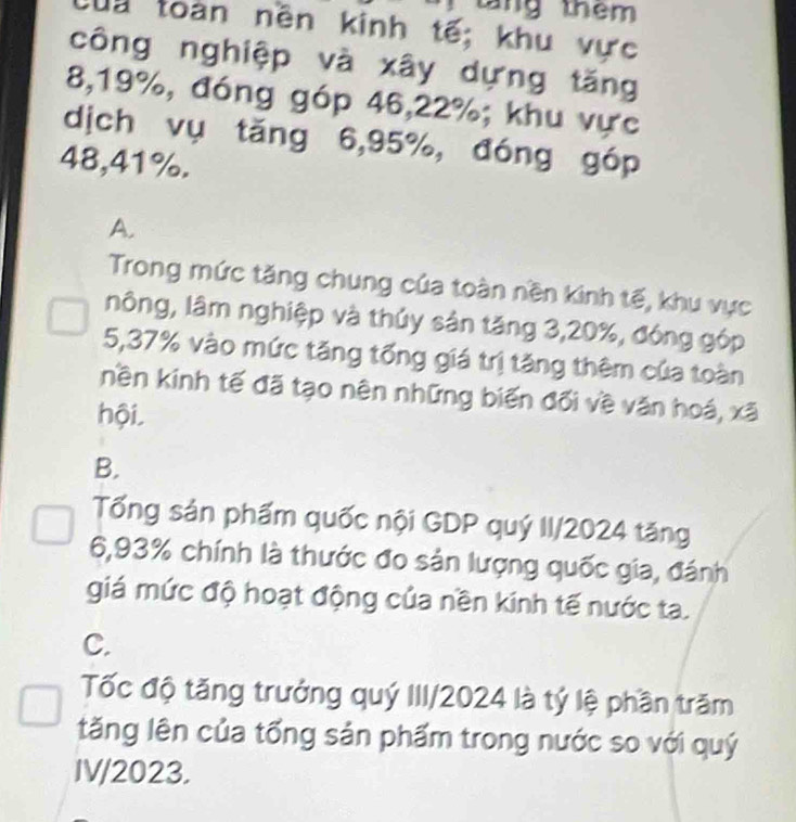 táng thêm
la toàn nền kinh tế; khu vực
công nghiệp và xây dựng tăng
8, 19%, đóng góp 46, 22%; khu vực
dịch vụ tǎng 6, 95%, đóng góp
48, 41%.
A.
Trong mức tăng chung của toàn nền kinh tế, khu vực
nông, lâm nghiệp và thủy sản tăng 3, 20%, đóng góp
5, 37% vào mức tăng tổng giá trị tăng thêm của toàn
nền kinh tế đã tạo nên những biến đối về văn hoá, xã
hội,
B.
Tổng sản phẩm quốc nội GDP quý II/ 2024 tăng
6, 93% chính là thước đo sản lượng quốc gia, đánh
giá mức độ hoạt động của nền kinh tế nước ta.
C.
Tốc độ tăng trưởng quý III/2024 là tý lệ phần trăm
tăng lên của tổng sản phẩm trong nước so với quý
IV/2023.