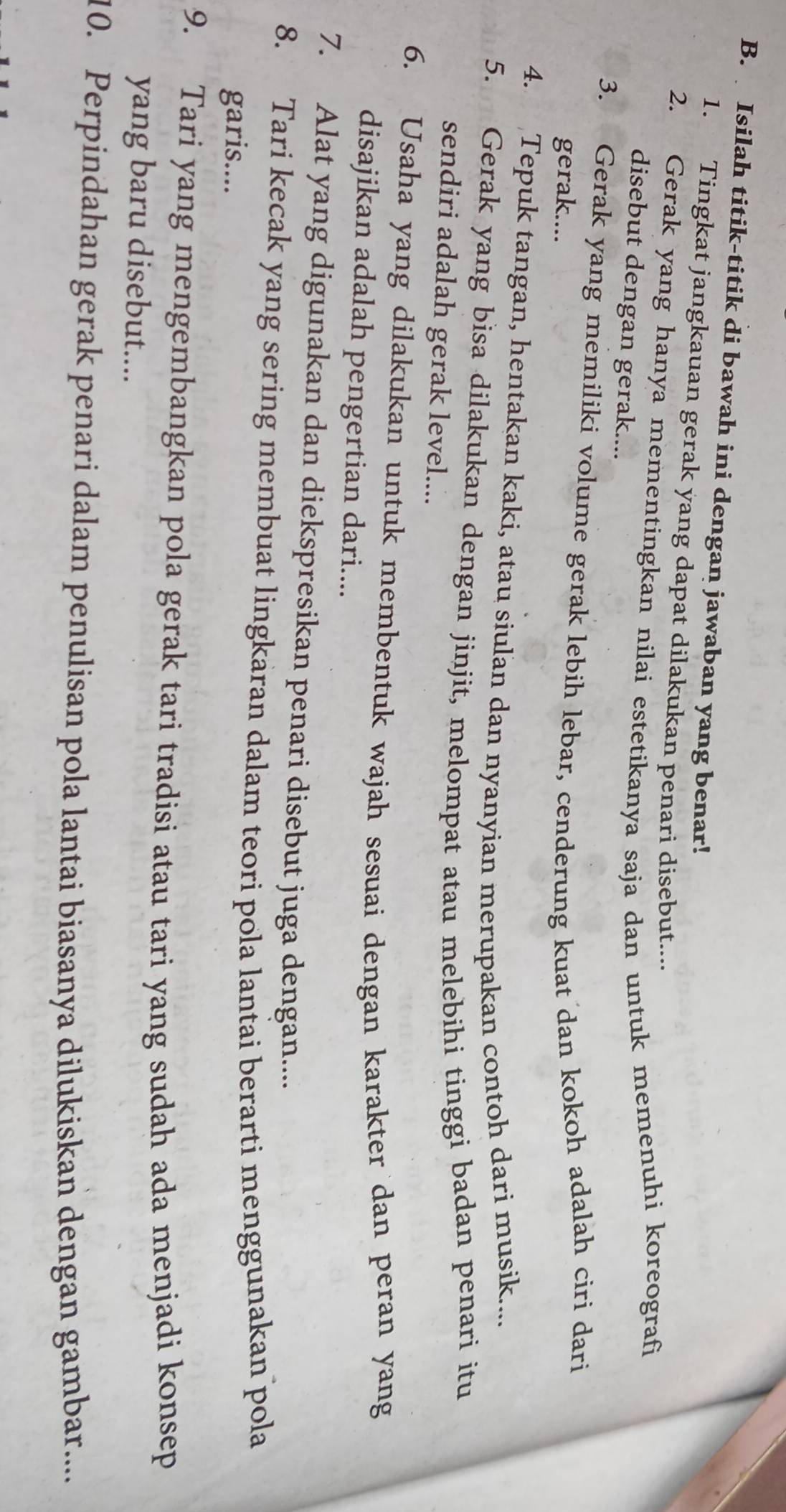 Isilah titik-titik di bawah ini dengan jawaban yang benar! 
1. Tingkat jangkauan gerak yang dapat dilakukan penari disebut.... 
2. Gerak yang hanya mementingkan nilai estetikanya saja dan untuk memenuhi koreografi 
disebut dengan gerak.... 
3. Gerak yang memiliki volume gerak lebih lebar, cenderung kuat dan kokoh adalah ciri dari 
gerak.... 
4. Tepuk tangan, hentakan kaki, atau siulan dan nyanyian merupakan contoh dari musik.... 
5. Gerak yang bisa dilakukan dengan jinjit, melompat atau melebihi tinggi badan penari itu 
sendiri adalah gerak level.... 
6. Usaha yang dilakukan untuk membentuk wajah sesuai dengan karakter dan peran yang 
disajikan adalah pengertian dari.... 
7. Alat yang digunakan dan diekspresikan penari disebut juga dengan.... 
8. Tari kecak yang sering membuat lingkaran dalam teori pola lantai berarti menggunakan pola 
garis.... 
9. Tari yang mengembangkan pola gerak tari tradisi atau tari yang sudah ada menjadi konsep 
yang baru disebut.... 
10. Perpindahan gerak penari dalam penulisan pola lantai biasanya dilukiskan dengan gambar.....