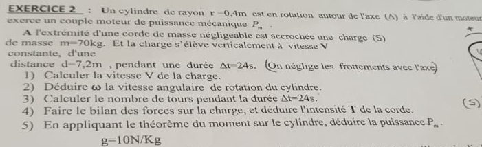 Un cylindre de rayon r=0,4m est en rotation autour de l'axe (A) à l'aide d'un moteur 
exerce un couple moteur de puissance mécanique P_m
A l'extrémité d'une corde de masse négligeable est accrochée une charge (S) 
de masse m=70kg. Et la charge s'élève verticalement à vitesse V 
constante, d'une 
distance d=7,2m , pendant une durée △ t=24s.On néglige les frottements avec l'axe 
1) Calculer la vitesse V de la charge. 
2) Déduire ω la vitesse angulaire de rotation du cylindre. 
3) Calculer le nombre de tours pendant la durée △ t=24s. 
4) Faire le bilan des forces sur la charge, et déduire l'intensité T de la corde. (5) 
5) En appliquant le théorème du moment sur le cylindre, déduire la puissance P_m.
g=10N/Kg