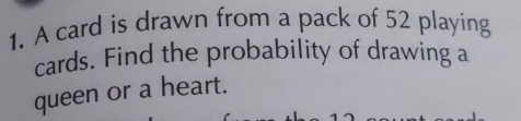 A card is drawn from a pack of 52 playing 
cards. Find the probability of drawing a 
queen or a heart.