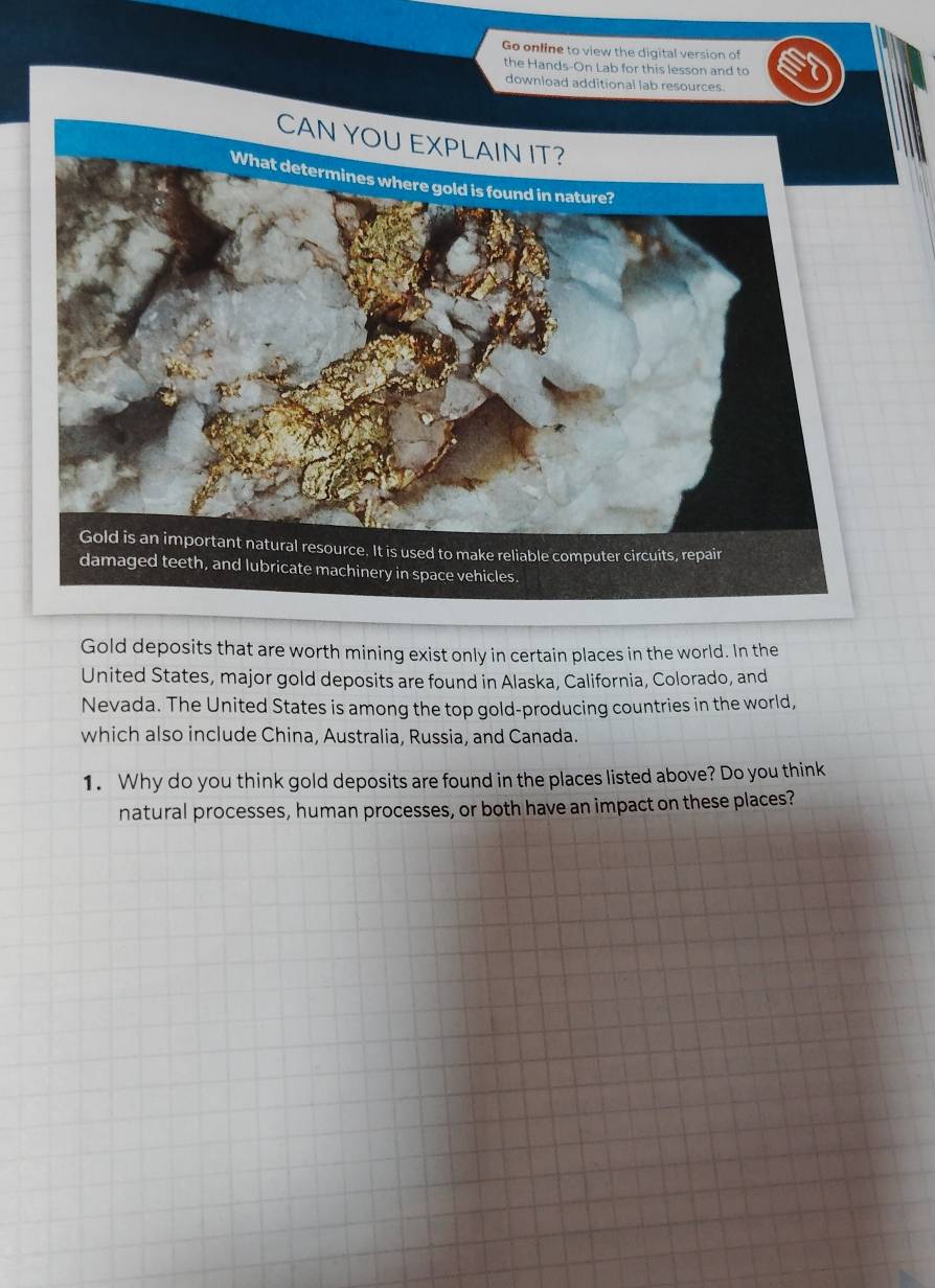 Go online to view the digital version of 
the Hands-On Lab for this lesson and to 
download additional lab resources. 
Gold deposits that are worth mining exist only in certain places in the world. In the 
United States, major gold deposits are found in Alaska, California, Colorado, and 
Nevada. The United States is among the top gold-producing countries in the world, 
which also include China, Australia, Russia, and Canada. 
1. Why do you think gold deposits are found in the places listed above? Do you think 
natural processes, human processes, or both have an impact on these places?