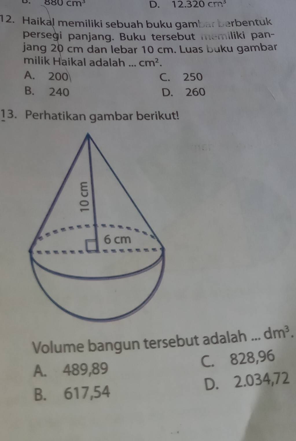 880cm^3
D. 12.320cm^3
12. Haikal memiliki sebuah buku gambar berbentuk
perseġi panjang. Buku tersebut memiliki pan-
jang 20 cm dan lebar 10 cm. Luas buku gambar
milik Haikal adalah ... cm^2.
A. 200 C. 250
B. 240 D. 260
13. Perhatikan gambar berikut!
Volume bangun tersebut adalah _ dm^3.
A. 489,89 C. 828,96
B. 617,54 D. 2.034,72