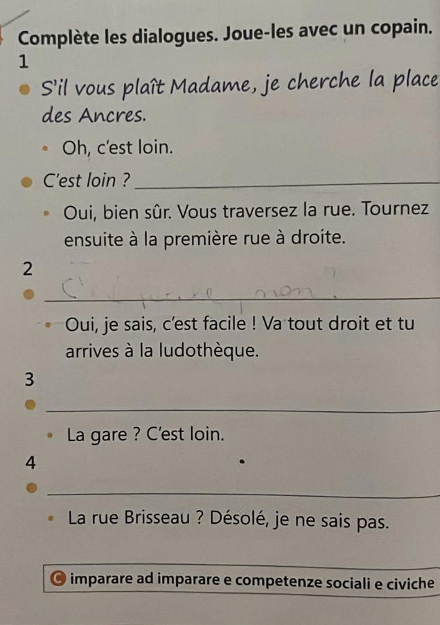 Complète les dialogues. Joue-les avec un copain. 
1 
S’il vous plaît Madame, je cherche la place 
des Ancres. 
Oh, c'est loin. 
C'est loin ?_ 
Oui, bien sûr. Vous traversez la rue. Tournez 
ensuite à la première rue à droite. 
2 
_ 
Oui, je sais, c'est facile ! Va tout droit et tu 
arrives à la ludothèque. 
3 
_ 
La gare ? C'est loin. 
4 
_ 
La rue Brisseau ? Désolé, je ne sais pas. 
_ 
imparare ad imparare e competenze sociali e civiche