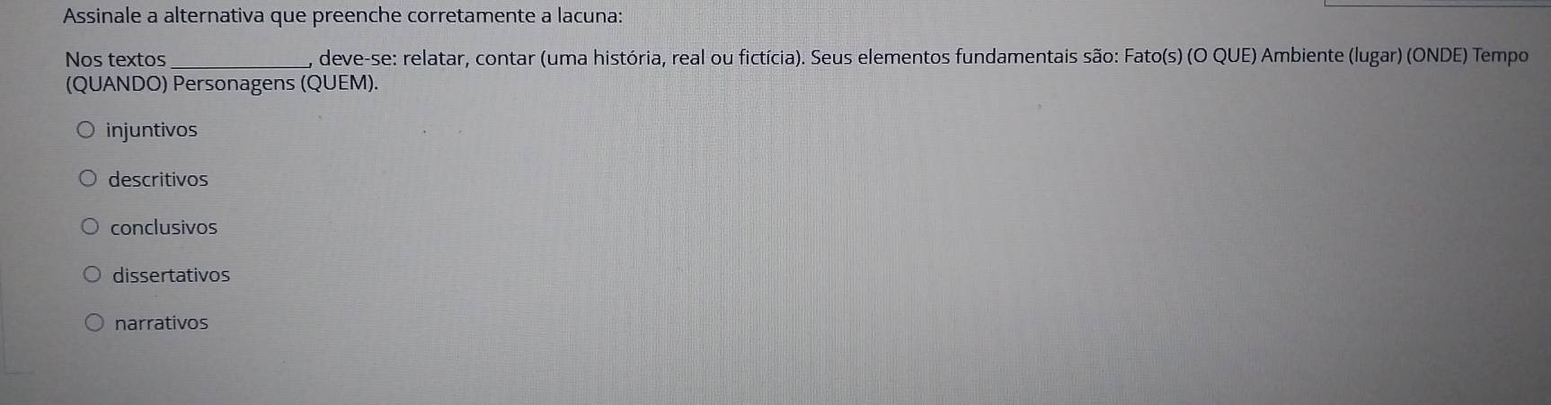 Assinale a alternativa que preenche corretamente a lacuna:
Nos textos _, deve-se: relatar, contar (uma história, real ou fictícia). Seus elementos fundamentais são: Fato(s) (O QUE) Ambiente (lugar) (ONDE) Tempo
(QUANDO) Personagens (QUEM).
injuntivos
descritivos
conclusivos
dissertativos
narrativos