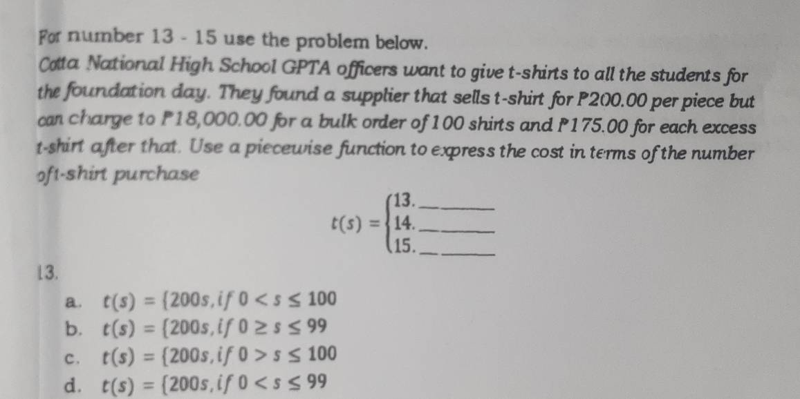 For number 13 - 15 use the problem below.
Cota National High School GPTA officers want to give t-shirts to all the students for
the foundation day. They found a supplier that sells t-shirt for P200.00 per piece but
can charge to P18,000.00 for a bulk order of 100 shirts and P175.00 for each excess
t-shirt after that. Use a piecewise function to express the cost in terms of the number
oft-shirt purchase
t(s)=beginarrayl 13. 14. 15.endarray. ___
13.
a. t(s)= 200s,if0
b. t(s)= 200s,if0≥ s≤ 99
c . t(s)= 200s,if0>s≤ 100
d. t(s)= 200s,if0