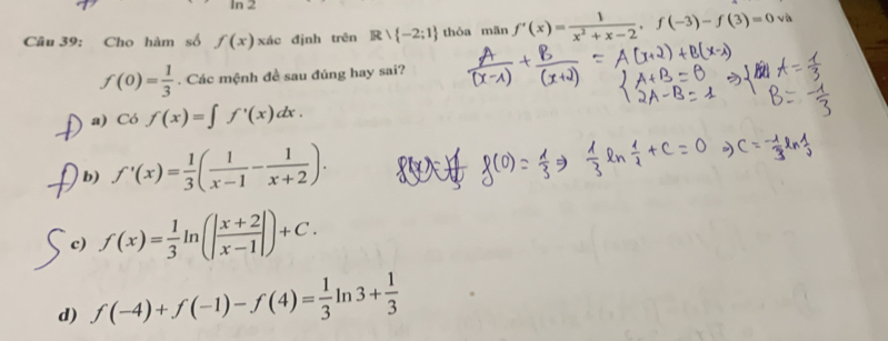 1n2 
Câu 39: Cho hàm số f(x) xác định trên Rvee  -2;1 thòa mān f'(x)= 1/x^2+x-2 , f(-3)-f(3)=0va
f(0)= 1/3 . Các mệnh đề sau đúng hay sai?
a) Cof(x)=∈t f'(x)dx.
b) f'(x)= 1/3 ( 1/x-1 - 1/x+2 ).
c) f(x)= 1/3 ln (| (x+2)/x-1 |)+C.
d) f(-4)+f(-1)-f(4)= 1/3 ln 3+ 1/3 