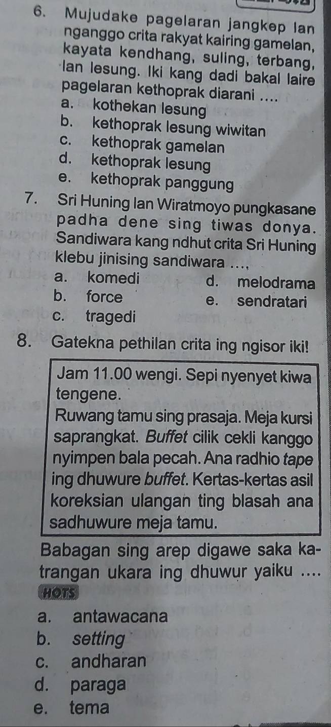 Mujudake pagelaran jangkep lan
nganggo crita rakyat kairing gamelan,
kayata kendhang, suling, terbang,
Ian lesung. Iki kang dadi bakal laire
pagelaran kethoprak diarani ....
a. kothekan lesung
b. kethoprak lesung wiwitan
c. kethoprak gamelan
d. kethoprak lesung
e. kethoprak panggung
7. Sri Huning Ian Wiratmoyo pungkasane
padha dene sing tiwas donya.
Sandiwara kang ndhut crita Sri Huning
klebu jinising sandiwara ....
a. komedi d. melodrama
b. force e. sendratari
c. tragedi
8. Gatekna pethilan crita ing ngisor iki!
Jam 11.00 wengi. Sepi nyenyet kiwa
tengene.
Ruwang tamu sing prasaja. Meja kursi
saprangkat. Buffet cilik cekli kanggo
nyimpen bala pecah. Ana radhio tape
ing dhuwure buffet. Kertas-kertas asil
koreksian ulangan ting blasah ana
sadhuwure meja tamu.
Babagan sing arep digawe saka ka-
trangan ukara ing dhuwur yaiku ....
HOTS
a. antawacana
b. setting
c. andharan
d. paraga
e. tema