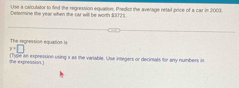 Use a calculator to find the regression equation. Predict the average retail price of a car in 2003. 
Determine the year when the car will be worth $3721. 
The regression equation is
y=□. 
(Type an expression using x as the variable. Use integers or decimals for any numbers in 
the expression.)