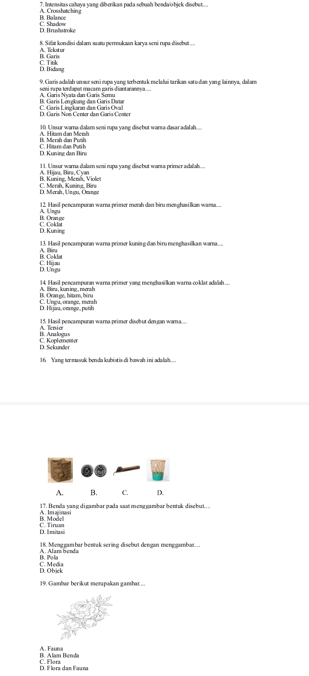 Intensitas cahaya yang diberikan pada sebuah benda/objek disebut....
A. Crosshatching
B. Balance
C. Shadow
D. Brushstroke
8. Sifat kondisi dalam suatu permukaan karya seni rupa disebut....
A. Tekstur
B. Garis
C. Titik
D. Bidang
9. Garis adalah unsur sen i rupa yang terbentuk melalui tarikan satudan yang lainnya, dalam
seni rupa terdapat macam garis diantarannya...
A. Garis Nyata dan Garis Semu
B. Garis Lengkung dan Garis Data
C. Garis Ling karan dan Garis Oval
10. Unsur warna dalam seni rupa yang disebut warna dasar adalah....
A. Hitam dan Merah
B. Merah dan Putih
C. Hitam dan Putih
D. Kuning dan Biru
1 1. Unsur warna dalam seni rupa yang disebut warna primer adalah....
A. Hijau, Biru, Cyan
B. Kuning, Merah, Violet
C. Merah Kuning. Biru
D. Merah, Ungu, Örange
12. Hasil pencampuran warna primer merah dan biru menghasilkan warna....
A. Ungu
B. Orange
C. Coklat
D. Kun ing
13. Hasil pencampuran warna primer kuning dan biru menghasilkan warna....
A. Biru
B. Coklat
C. Hijau
D. Ungu
14. Hasil pencampuran warna primer yang menghasilkan warna coklat adalah....
A. Biru, kuning , merah
B. Orange, hitam, biru
C. Ungu, orange, merah
D. Hijäu, orange, putih
15. Hasil pencampuran warna primer disebut dengan warna...
A. Tersier
B. Analogus
C. Koplementer
D. Sekunder
16. Yang termasuk benda kubistis di bawah ini adalah....
A. B. C. D.
17. Benda yang digambar pada saat menggambar bentuk disebut....
A. Imajinasi
B. Model
C. Tiruan
D. Imitasi
18. Menggambar bentuk sering disebut dengan menggambar....
A. Alam benda
B. Pola
C. Media
D. Objek
19. Gambar berikut merupakan gambar....
A. Fauna
B. Alam Benda
C. Flora
D. Flora dan Fauna