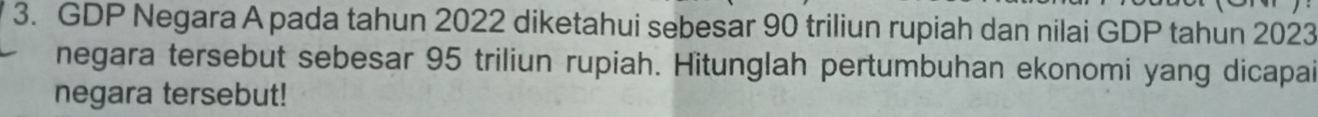 GDP Negara A pada tahun 2022 diketahui sebesar 90 triliun rupiah dan nilai GDP tahun 2023 
negara tersebut sebesar 95 triliun rupiah. Hitunglah pertumbuhan ekonomi yang dicapai 
negara tersebut!
