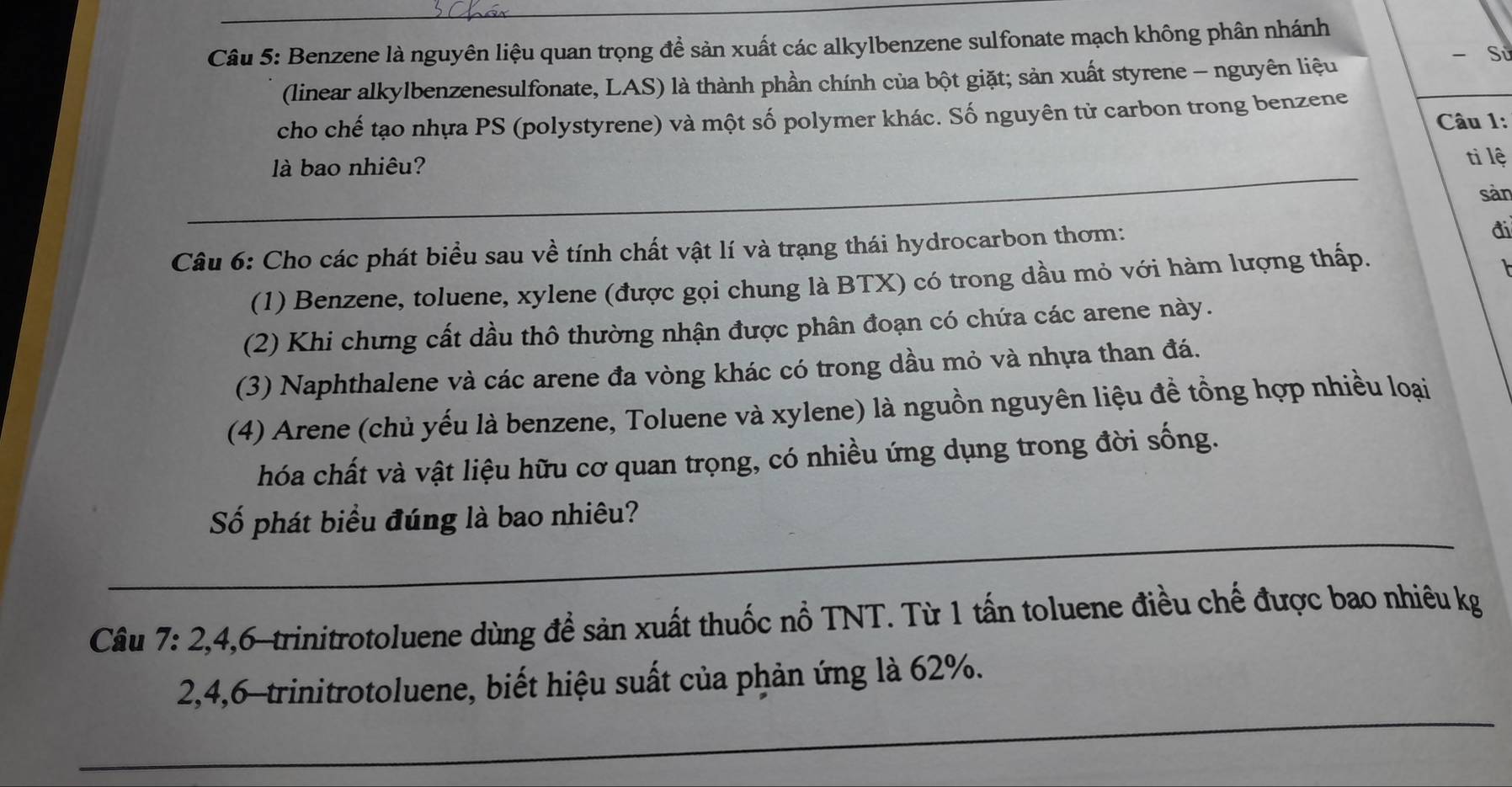 Benzene là nguyên liệu quan trọng để sản xuất các alkylbenzene sulfonate mạch không phân nhánh 
- Sử 
(linear alkylbenzenesulfonate, LAS) là thành phần chính của bột giặt; sản xuất styrene - nguyên liệu 
cho chế tạo nhựa PS (polystyrene) và một số polymer khác. Số nguyên từ carbon trong benzene Câu 1: 
_ 
là bao nhiêu? 
tì lệ 
sàn 
Câu 6: Cho các phát biểu sau về tính chất vật lí và trạng thái hydrocarbon thơm: 
đi 
(1) Benzene, toluene, xylene (được gọi chung là BTX) có trong dầu mỏ với hàm lượng thấp. 
(2) Khi chưng cất dầu thô thường nhận được phân đoạn có chứa các arene này. 
(3) Naphthalene và các arene đa vòng khác có trong dầu mỏ và nhựa than đá. 
(4) Arene (chủ yếu là benzene, Toluene và xylene) là nguồn nguyên liệu đề tồng hợp nhiều loại 
hóa chất và vật liệu hữu cơ quan trọng, có nhiều ứng dụng trong đời sống. 
_ 
Số phát biểu đúng là bao nhiêu? 
_ 
Câu 7: 2, 4, 6 -trinitrotoluene dùng để sản xuất thuốc nổ TNT. Từ 1 tấn toluene điều chế được bao nhiêu kg 
_
2, 4, 6 -trinitrotoluene, biết hiệu suất của phản ứng là 62%.