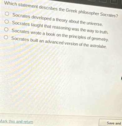 Which statement describes the Greek philosopher Socrates?
Socrates developed a theory about the universe.
Socrates taught that reasoning was the way to truth.
Socrates wrote a book on the principles of geometry.
Socrates built an advanced version of the astrolabe.
Mark this and retumn Save and