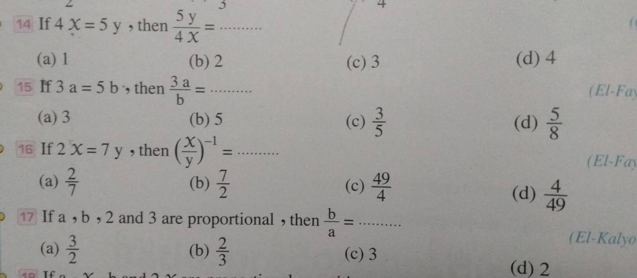 5
4
14 If 4x=5y , then  5y/4x = _
(a) 1 (b) 2 (c) 3 (d) 4
15 If 3a=5b , then  3a/b =·s _ (El-Fay
(a) 3 (b) 5 (c)  3/5  (d)  5/8 
16 If 2x=7y , then ( x/y )^-1=... _
(El-Fay
(a)  2/7  (b)  7/2  (c)  49/4 
(d)  4/49 
17 If a , b , 2 and 3 are proportional ,then  b/a =·s ·s __
(El-Kalyo
(a)  3/2  (b)  2/3  (c) 3
(d) 2